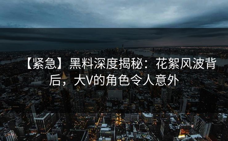 【紧急】黑料深度揭秘：花絮风波背后，大V的角色令人意外