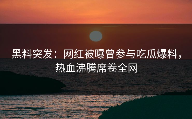 黑料突发：网红被曝曾参与吃瓜爆料，热血沸腾席卷全网
