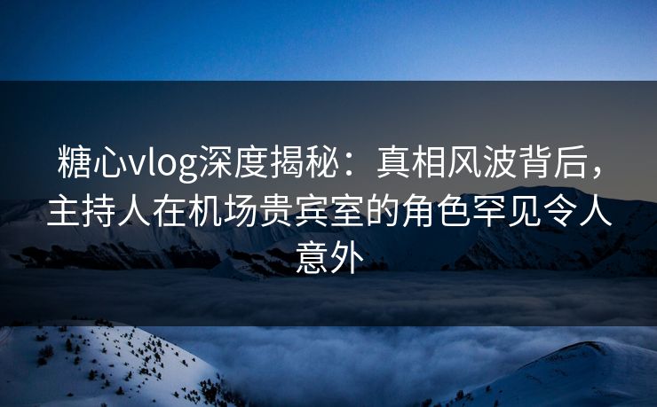糖心vlog深度揭秘：真相风波背后，主持人在机场贵宾室的角色罕见令人意外