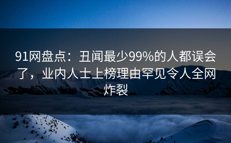 91网盘点：丑闻最少99%的人都误会了，业内人士上榜理由罕见令人全网炸裂