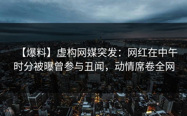 【爆料】虚构网媒突发：网红在中午时分被曝曾参与丑闻，动情席卷全网