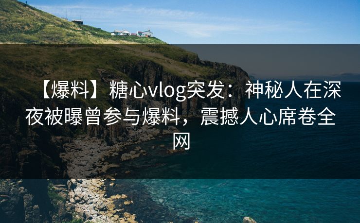 【爆料】糖心vlog突发：神秘人在深夜被曝曾参与爆料，震撼人心席卷全网